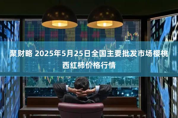 聚财略 2025年5月25日全国主要批发市场樱桃西红柿价格行情