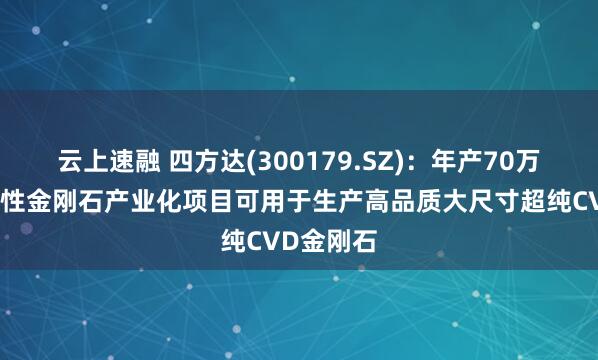 云上速融 四方达(300179.SZ)：年产70万克拉功能性金刚石产业化项目可用于生产高品质大尺寸超纯CVD金刚石