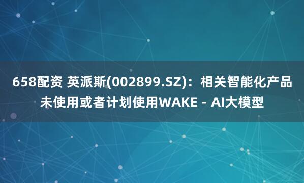 658配资 英派斯(002899.SZ)：相关智能化产品未使用或者计划使用WAKE - AI大模型
