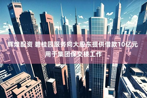 辉煌配资 碧桂园服务向大股东提供借款10亿元 用于集团保交楼工作