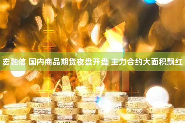 宏融信 国内商品期货夜盘开盘 主力合约大面积飘红