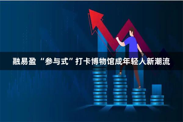 融易盈 “参与式”打卡博物馆成年轻人新潮流