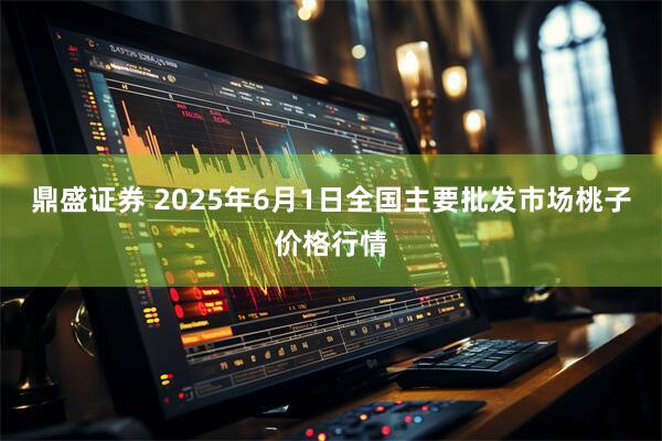 鼎盛证券 2025年6月1日全国主要批发市场桃子价格行情