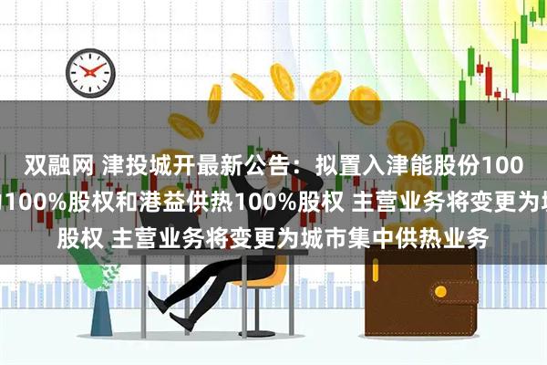 双融网 津投城开最新公告:拟置入津能股份100%股份、天津热力100%股权和港益供热100%股权 主营业务将变更为城市集中供热业务