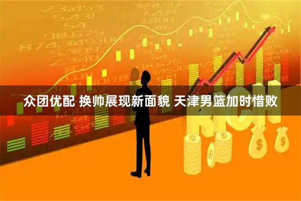 众团优配 换帅展现新面貌 天津男篮加时惜败