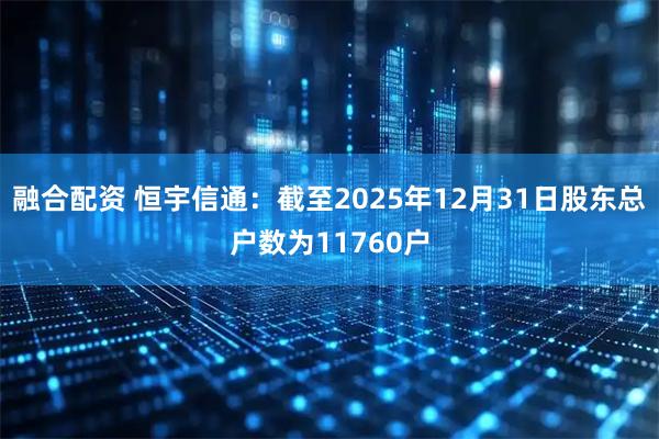 融合配资 恒宇信通：截至2025年12月31日股东总户数为11760户