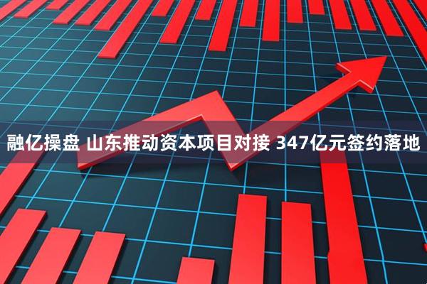 融亿操盘 山东推动资本项目对接 347亿元签约落地