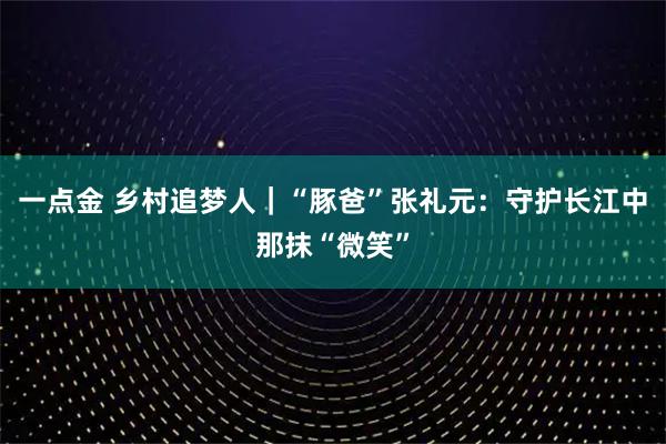 一点金 乡村追梦人｜“豚爸”张礼元：守护长江中那抹“微笑”