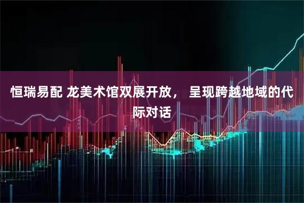 恒瑞易配 龙美术馆双展开放， 呈现跨越地域的代际对话