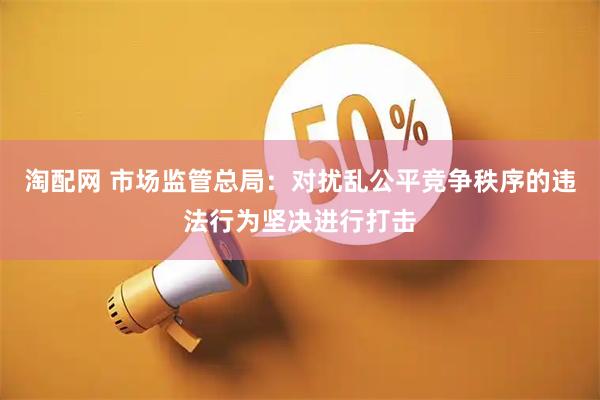 淘配网 市场监管总局：对扰乱公平竞争秩序的违法行为坚决进行打击
