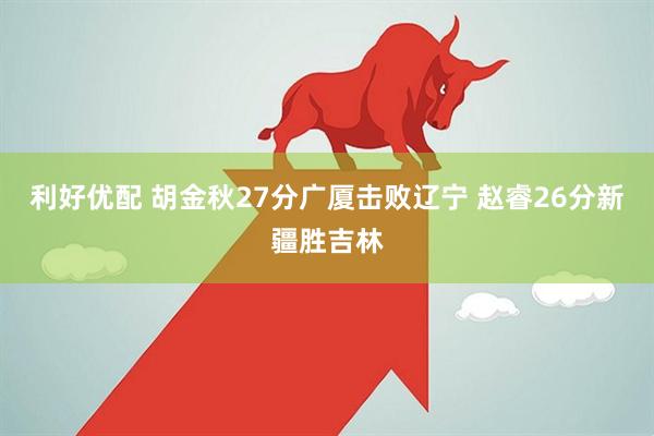 利好优配 胡金秋27分广厦击败辽宁 赵睿26分新疆胜吉林