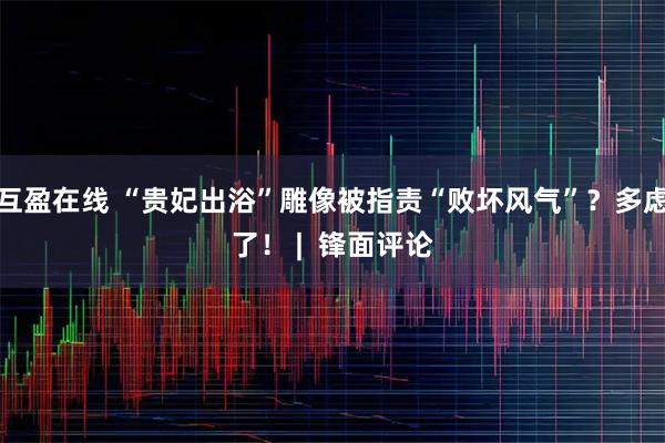 互盈在线 “贵妃出浴”雕像被指责“败坏风气”？多虑了！ |  锋面评论