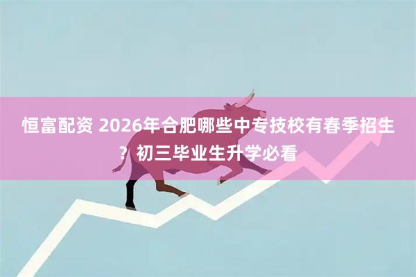 恒富配资 2026年合肥哪些中专技校有春季招生？初三毕业生升学必看