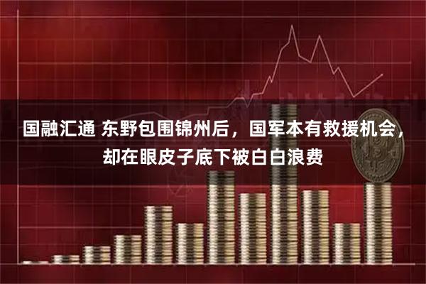 国融汇通 东野包围锦州后，国军本有救援机会，却在眼皮子底下被白白浪费