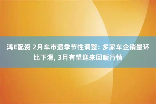 鸿E配资 2月车市遇季节性调整: 多家车企销量环比下滑, 3月有望迎来回暖行情