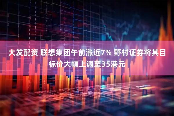 大发配资 联想集团午前涨近7% 野村证券将其目标价大幅上调至35港元