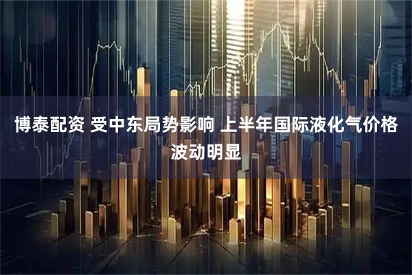 博泰配资 受中东局势影响 上半年国际液化气价格波动明显