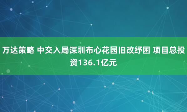 万达策略 中交入局深圳布心花园旧改纾困 项目总投资136.1亿元